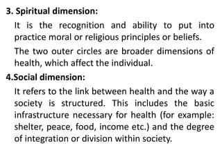 3. Spiritual dimension:
It is the recognition and ability to put into
practice moral or religious principles or beliefs.
The two outer circles are broader dimensions of
health, which affect the individual.
4.Social dimension:
It refers to the link between health and the way a
society is structured. This includes the basic
infrastructure necessary for health (for example:
shelter, peace, food, income etc.) and the degree
of integration or division within society.
 