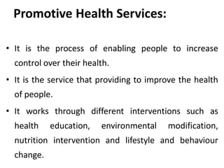 Promotive Health Services:
• It is the process of enabling people to increase
control over their health.
• It is the service that providing to improve the health
of people.
• It works through different interventions such as
health education, environmental modification,
nutrition intervention and lifestyle and behaviour
change.
 