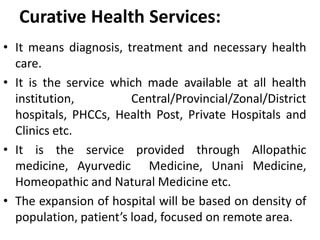 Curative Health Services:
• It means diagnosis, treatment and necessary health
care.
• It is the service which made available at all health
institution, Central/Provincial/Zonal/District
hospitals, PHCCs, Health Post, Private Hospitals and
Clinics etc.
• It is the service provided through Allopathic
medicine, Ayurvedic Medicine, Unani Medicine,
Homeopathic and Natural Medicine etc.
• The expansion of hospital will be based on density of
population, patient’s load, focused on remote area.
 