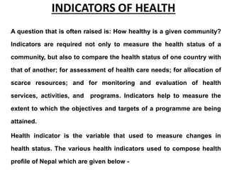 INDICATORS OF HEALTH
A question that is often raised is: How healthy is a given community?
Indicators are required not only to measure the health status of a
community, but also to compare the health status of one country with
that of another; for assessment of health care needs; for allocation of
scarce resources; and for monitoring and evaluation of health
services, activities, and programs. Indicators help to measure the
extent to which the objectives and targets of a programme are being
attained.
Health indicator is the variable that used to measure changes in
health status. The various health indicators used to compose health
profile of Nepal which are given below -
 