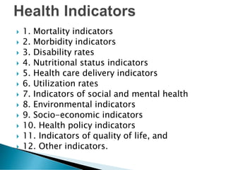  1. Mortality indicators
 2. Morbidity indicators
 3. Disability rates
 4. Nutritional status indicators
 5. Health care delivery indicators
 6. Utilization rates
 7. Indicators of social and mental health
 8. Environmental indicators
 9. Socio-economic indicators
 10. Health policy indicators
 11. Indicators of quality of life, and
 12. Other indicators.
 