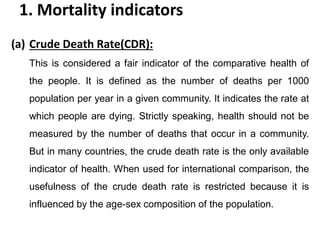 1. Mortality indicators
(a) Crude Death Rate(CDR):
This is considered a fair indicator of the comparative health of
the people. It is defined as the number of deaths per 1000
population per year in a given community. It indicates the rate at
which people are dying. Strictly speaking, health should not be
measured by the number of deaths that occur in a community.
But in many countries, the crude death rate is the only available
indicator of health. When used for international comparison, the
usefulness of the crude death rate is restricted because it is
influenced by the age-sex composition of the population.
 