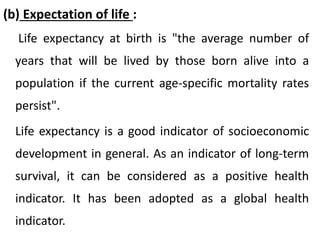 (b) Expectation of life :
Life expectancy at birth is "the average number of
years that will be lived by those born alive into a
population if the current age-specific mortality rates
persist".
Life expectancy is a good indicator of socioeconomic
development in general. As an indicator of long-term
survival, it can be considered as a positive health
indicator. It has been adopted as a global health
indicator.
 