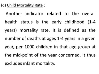 (d) Child Mortality Rate :
Another indicator related to the overall
health status is the early childhood (1-4
years) mortality rate. It is defined as the
number of deaths at ages 1-4 years in a given
year, per 1000 children in that age group at
the mid-point of the year concerned. It thus
excludes infant mortality.
 