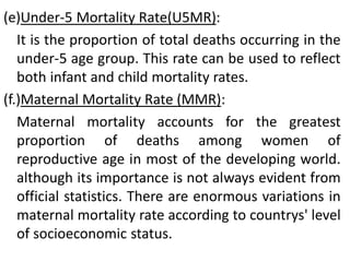 (e)Under-5 Mortality Rate(U5MR):
It is the proportion of total deaths occurring in the
under-5 age group. This rate can be used to reflect
both infant and child mortality rates.
(f.)Maternal Mortality Rate (MMR):
Maternal mortality accounts for the greatest
proportion of deaths among women of
reproductive age in most of the developing world.
although its importance is not always evident from
official statistics. There are enormous variations in
maternal mortality rate according to countrys' level
of socioeconomic status.
 