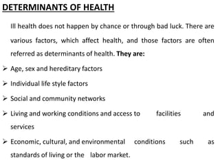 DETERMINANTS OF HEALTH
Ill health does not happen by chance or through bad luck. There are
various factors, which affect health, and those factors are often
referred as determinants of health. They are:
 Age, sex and hereditary factors
 Individual life style factors
 Social and community networks
 Living and working conditions and access to facilities and
services
 Economic, cultural, and environmental conditions such as
standards of living or the labor market.
 