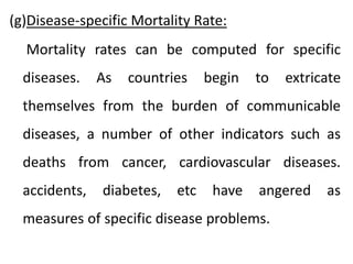 (g)Disease-specific Mortality Rate:
Mortality rates can be computed for specific
diseases. As countries begin to extricate
themselves from the burden of communicable
diseases, a number of other indicators such as
deaths from cancer, cardiovascular diseases.
accidents, diabetes, etc have angered as
measures of specific disease problems.
 