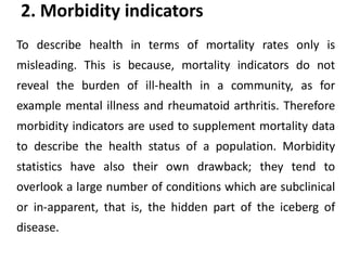 2. Morbidity indicators
To describe health in terms of mortality rates only is
misleading. This is because, mortality indicators do not
reveal the burden of ill-health in a community, as for
example mental illness and rheumatoid arthritis. Therefore
morbidity indicators are used to supplement mortality data
to describe the health status of a population. Morbidity
statistics have also their own drawback; they tend to
overlook a large number of conditions which are subclinical
or in-apparent, that is, the hidden part of the iceberg of
disease.
 