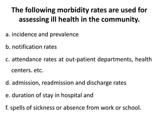 The following morbidity rates are used for
assessing ill health in the community.
a. incidence and prevalence
b. notification rates
c. attendance rates at out-patient departments, health
centers. etc.
d. admission, readmission and discharge rates
e. duration of stay in hospital and
f. spells of sickness or absence from work or school.
 
