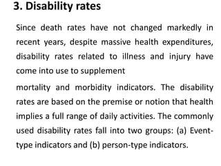 3. Disability rates
Since death rates have not changed markedly in
recent years, despite massive health expenditures,
disability rates related to illness and injury have
come into use to supplement
mortality and morbidity indicators. The disability
rates are based on the premise or notion that health
implies a full range of daily activities. The commonly
used disability rates fall into two groups: (a) Event-
type indicators and (b) person-type indicators.
 