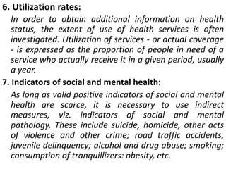 6. Utilization rates:
In order to obtain additional information on health
status, the extent of use of health services is often
investigated. Utilization of services - or actual coverage
- is expressed as the proportion of people in need of a
service who actually receive it in a given period, usually
a year.
7. Indicators of social and mental health:
As long as valid positive indicators of social and mental
health are scarce, it is necessary to use indirect
measures, viz. indicators of social and mental
pathology. These include suicide, homicide, other acts
of violence and other crime; road traffic accidents,
juvenile delinquency; alcohol and drug abuse; smoking;
consumption of tranquillizers: obesity, etc.
 