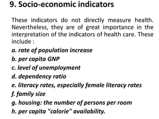 9. Socio-economic indicators
These indicators do not directly measure health.
Nevertheless, they are of great importance in the
interpretation of the indicators of health care. These
include :
a. rate of population increase
b. per capita GNP
c. level of unemployment
d. dependency ratio
e. literacy rates, especially female literacy rates
f. family size
g. housing: the number of persons per room
h. per capita "calorie" availability.
 