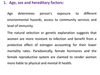 1. Age, sex and hereditary factors:
Age determines person's exposure to different
environmental hazards, access to community services and
level of immunity.
The natural selection or genetic explanation suggests that
women are more resistant to infection and benefit from a
protective effect of estrogen accounting for their lower
mortality rates. Paradoxically, female hormones and the
female reproductive system are claimed to render women
more liable to physical and mental ill health.
 