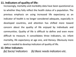 11. Indicators of quality of life:
Increasingly, mortality and morbidity data have been questioned as
to whether they fully reflect the health status of a population. The
previous emphasis on using increased life expectancy as an
indicator of health is no longer considered adequate, especially in
developed countries, and attention has shifted more toward
concern about the quality of life enjoyed by individuals and
communities. Quality of life is difficult to define and even more
difficult to measure. It consolidates three indicators, viz. infant
mortality, life expectancy at age one, and literacy. Obviously more
work is needed to develop indicators of quality of life.
12. Other indicators:
(a) Socio/ indicators (b) Basic needs indicators etc.
 