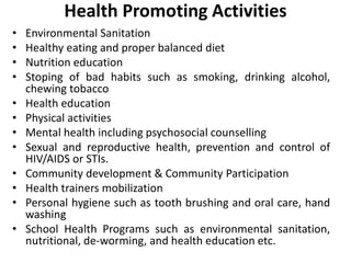 Health Promoting Activities
• Environmental Sanitation
• Healthy eating and proper balanced diet
• Nutrition education
• Stoping of bad habits such as smoking, drinking alcohol,
chewing tobacco
• Health education
• Physical activities
• Mental health including psychosocial counselling
• Sexual and reproductive health, prevention and control of
HIV/AIDS or STIs.
• Community development & Community Participation
• Health trainers mobilization
• Personal hygiene such as tooth brushing and oral care, hand
washing
• School Health Programs such as environmental sanitation,
nutritional, de-worming, and health education etc.
 