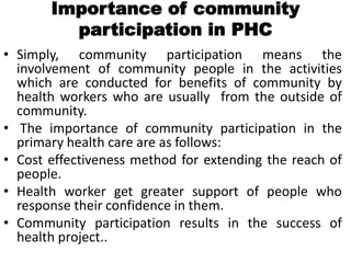 Importance of community
participation in PHC
• Simply, community participation means the
involvement of community people in the activities
which are conducted for benefits of community by
health workers who are usually from the outside of
community.
• The importance of community participation in the
primary health care are as follows:
• Cost effectiveness method for extending the reach of
people.
• Health worker get greater support of people who
response their confidence in them.
• Community participation results in the success of
health project..
 