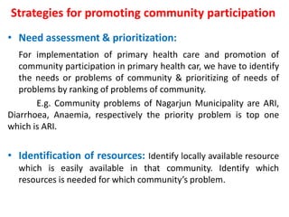 Strategies for promoting community participation
• Need assessment & prioritization:
For implementation of primary health care and promotion of
community participation in primary health car, we have to identify
the needs or problems of community & prioritizing of needs of
problems by ranking of problems of community.
E.g. Community problems of Nagarjun Municipality are ARI,
Diarrhoea, Anaemia, respectively the priority problem is top one
which is ARI.
• Identification of resources: Identify locally available resource
which is easily available in that community. Identify which
resources is needed for which community’s problem.
 