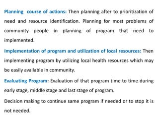 Planning course of actions: Then planning after to prioritization of
need and resource identification. Planning for most problems of
community people in planning of program that need to
implemented.
Implementation of program and utilization of local resources: Then
implementing program by utilizing local health resources which may
be easily available in community.
Evaluating Program: Evaluation of that program time to time during
early stage, middle stage and last stage of program.
Decision making to continue same program if needed or to stop it is
not needed.
 