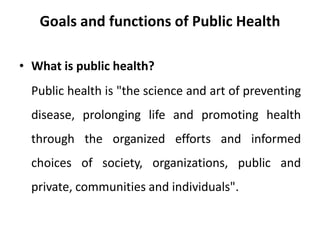 Goals and functions of Public Health
• What is public health?
Public health is "the science and art of preventing
disease, prolonging life and promoting health
through the organized efforts and informed
choices of society, organizations, public and
private, communities and individuals".
 