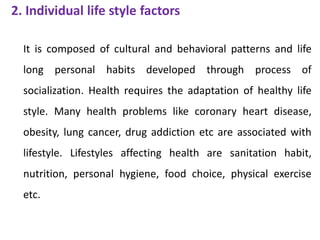 2. Individual life style factors
It is composed of cultural and behavioral patterns and life
long personal habits developed through process of
socialization. Health requires the adaptation of healthy life
style. Many health problems like coronary heart disease,
obesity, lung cancer, drug addiction etc are associated with
lifestyle. Lifestyles affecting health are sanitation habit,
nutrition, personal hygiene, food choice, physical exercise
etc.
 