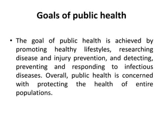 Goals of public health
• The goal of public health is achieved by
promoting healthy lifestyles, researching
disease and injury prevention, and detecting,
preventing and responding to infectious
diseases. Overall, public health is concerned
with protecting the health of entire
populations.
 