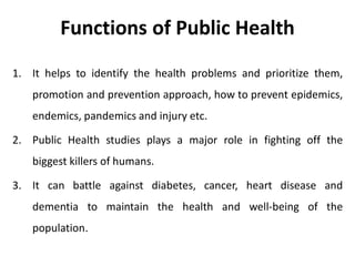 Functions of Public Health
1. It helps to identify the health problems and prioritize them,
promotion and prevention approach, how to prevent epidemics,
endemics, pandemics and injury etc.
2. Public Health studies plays a major role in fighting off the
biggest killers of humans.
3. It can battle against diabetes, cancer, heart disease and
dementia to maintain the health and well-being of the
population.
 