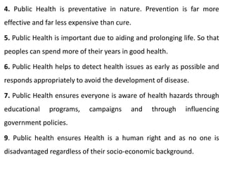 4. Public Health is preventative in nature. Prevention is far more
effective and far less expensive than cure.
5. Public Health is important due to aiding and prolonging life. So that
peoples can spend more of their years in good health.
6. Public Health helps to detect health issues as early as possible and
responds appropriately to avoid the development of disease.
7. Public Health ensures everyone is aware of health hazards through
educational programs, campaigns and through influencing
government policies.
9. Public health ensures Health is a human right and as no one is
disadvantaged regardless of their socio-economic background.
 