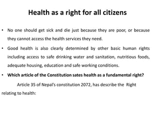 Health as a right for all citizens
• No one should get sick and die just because they are poor, or because
they cannot access the health services they need.
• Good health is also clearly determined by other basic human rights
including access to safe drinking water and sanitation, nutritious foods,
adequate housing, education and safe working conditions.
• Which article of the Constitution sates health as a fundamental right?
Article 35 of Nepal’s constitution 2072, has describe the Right
relating to health:
 