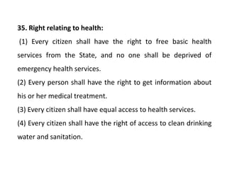 35. Right relating to health:
(1) Every citizen shall have the right to free basic health
services from the State, and no one shall be deprived of
emergency health services.
(2) Every person shall have the right to get information about
his or her medical treatment.
(3) Every citizen shall have equal access to health services.
(4) Every citizen shall have the right of access to clean drinking
water and sanitation.
 
