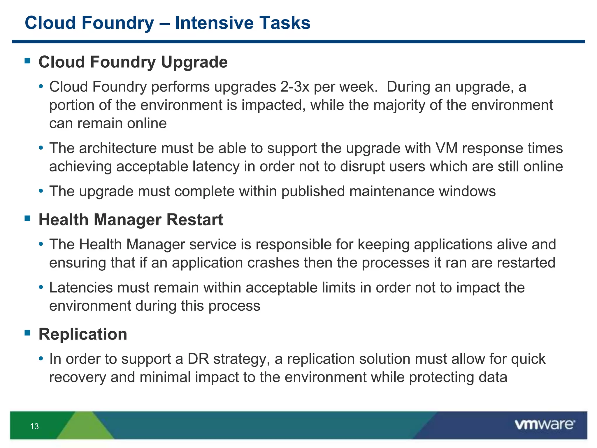 13
Cloud Foundry – Intensive Tasks
 Cloud Foundry Upgrade
• Cloud Foundry performs upgrades 2-3x per week. During an upgrade, a
portion of the environment is impacted, while the majority of the environment
can remain online
• The architecture must be able to support the upgrade with VM response times
achieving acceptable latency in order not to disrupt users which are still online
• The upgrade must complete within published maintenance windows
 Health Manager Restart
• The Health Manager service is responsible for keeping applications alive and
ensuring that if an application crashes then the processes it ran are restarted
• Latencies must remain within acceptable limits in order not to impact the
environment during this process
 Replication
• In order to support a DR strategy, a replication solution must allow for quick
recovery and minimal impact to the environment while protecting data
 