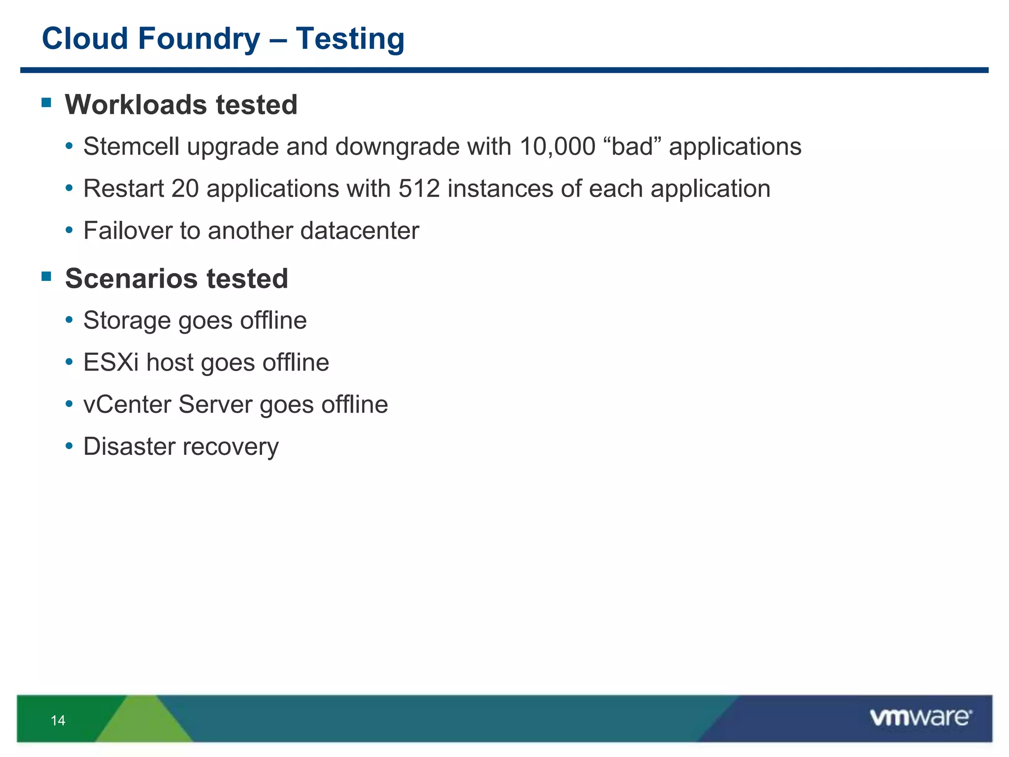 14
Cloud Foundry – Testing
 Workloads tested
• Stemcell upgrade and downgrade with 10,000 “bad” applications
• Restart 20 applications with 512 instances of each application
• Failover to another datacenter
 Scenarios tested
• Storage goes offline
• ESXi host goes offline
• vCenter Server goes offline
• Disaster recovery
 