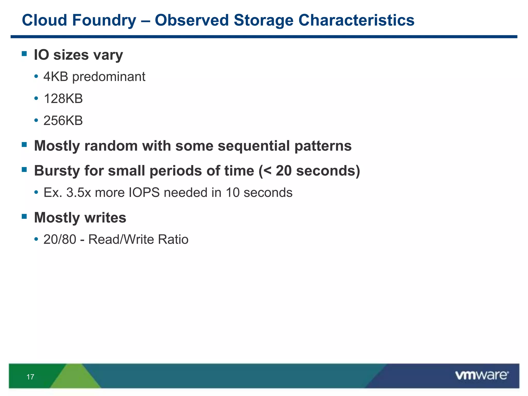 17
Cloud Foundry – Observed Storage Characteristics
 IO sizes vary
• 4KB predominant
• 128KB
• 256KB
 Mostly random with some sequential patterns
 Bursty for small periods of time (< 20 seconds)
• Ex. 3.5x more IOPS needed in 10 seconds
 Mostly writes
• 20/80 - Read/Write Ratio
 