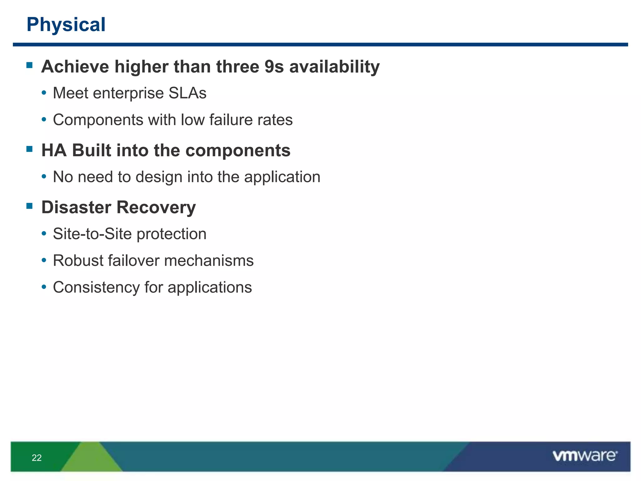 22
Physical
 Achieve higher than three 9s availability
• Meet enterprise SLAs
• Components with low failure rates
 HA Built into the components
• No need to design into the application
 Disaster Recovery
• Site-to-Site protection
• Robust failover mechanisms
• Consistency for applications
 