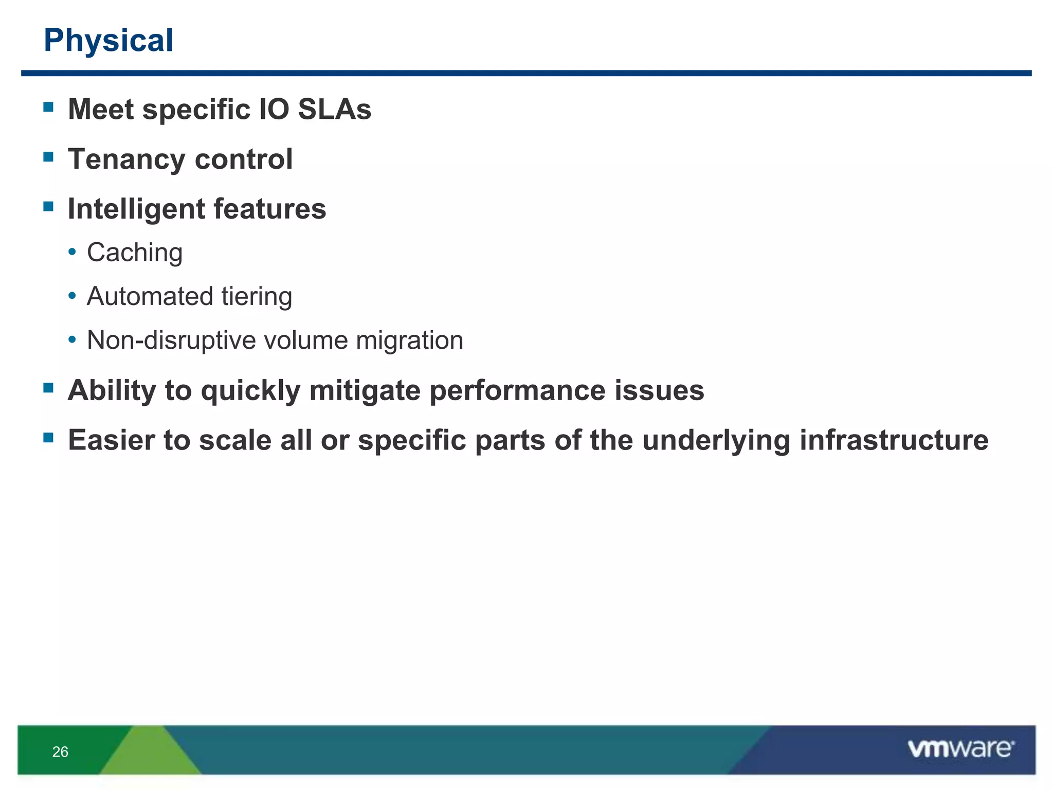 26
Physical
 Meet specific IO SLAs
 Tenancy control
 Intelligent features
• Caching
• Automated tiering
• Non-disruptive volume migration
 Ability to quickly mitigate performance issues
 Easier to scale all or specific parts of the underlying infrastructure
 