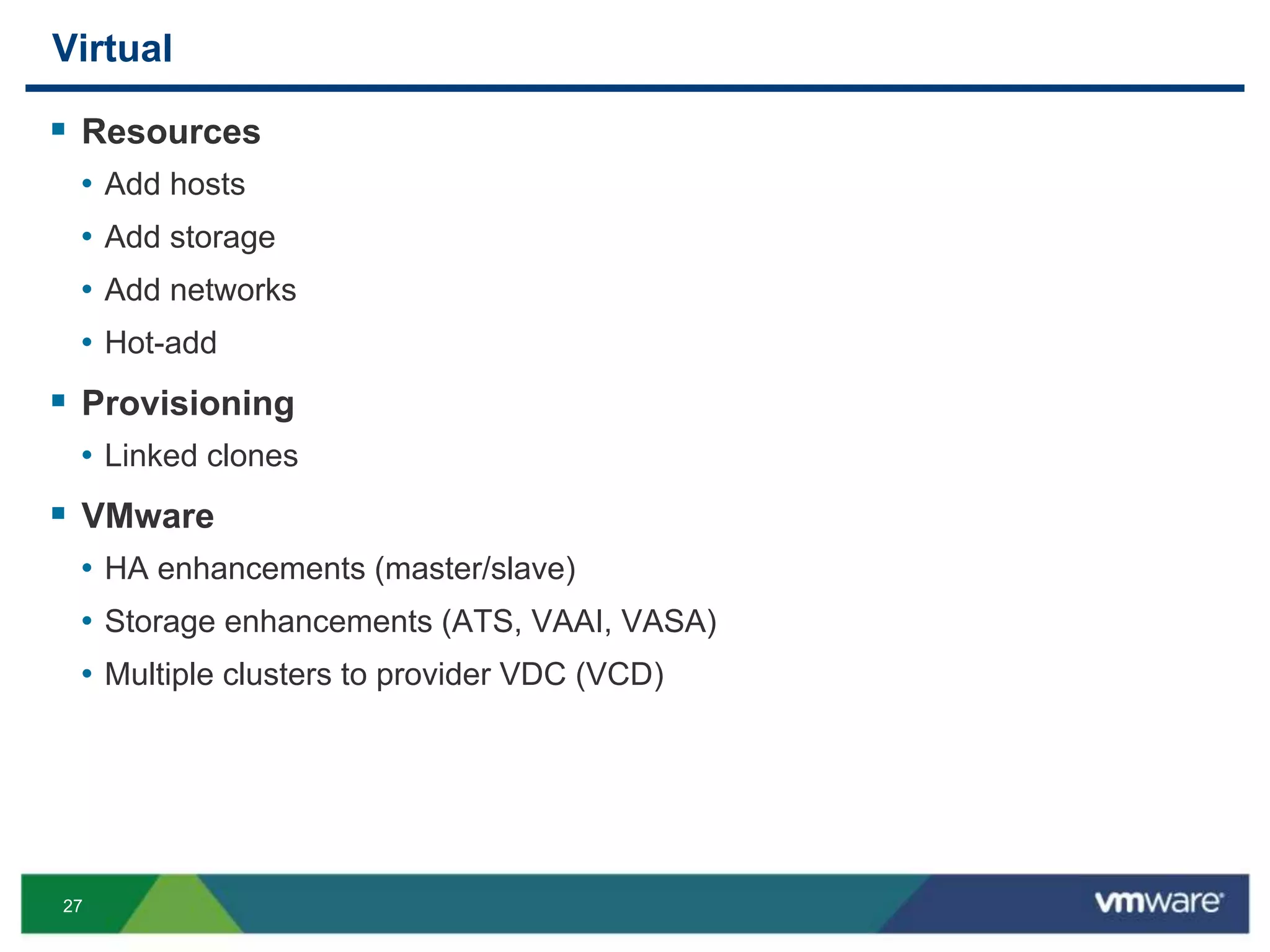 27
Virtual
 Resources
• Add hosts
• Add storage
• Add networks
• Hot-add
 Provisioning
• Linked clones
 VMware
• HA enhancements (master/slave)
• Storage enhancements (ATS, VAAI, VASA)
• Multiple clusters to provider VDC (VCD)
 
