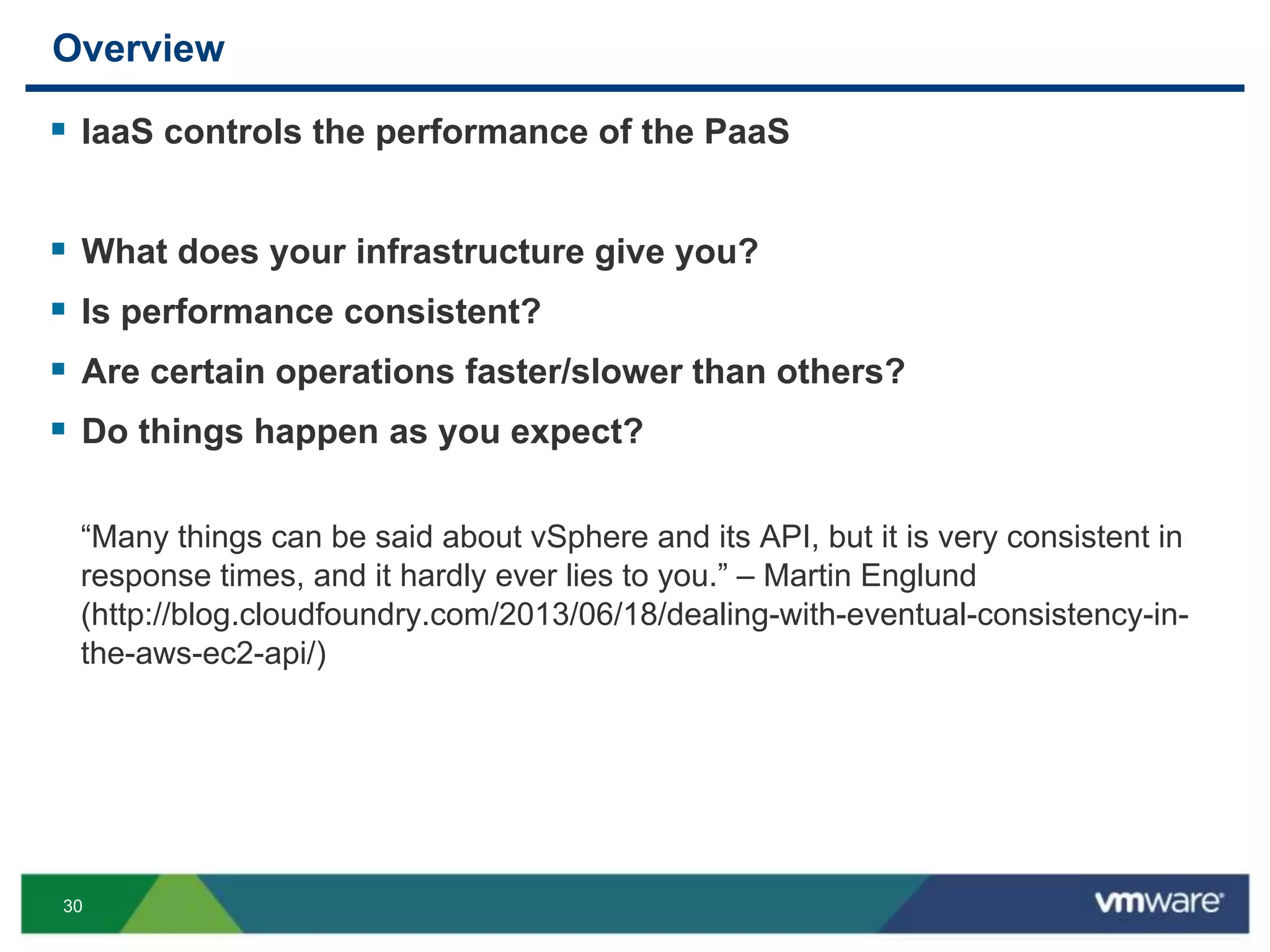 30
Overview
 IaaS controls the performance of the PaaS
 What does your infrastructure give you?
 Is performance consistent?
 Are certain operations faster/slower than others?
 Do things happen as you expect?
“Many things can be said about vSphere and its API, but it is very consistent in
response times, and it hardly ever lies to you.” – Martin Englund
(http://blog.cloudfoundry.com/2013/06/18/dealing-with-eventual-consistency-in-
the-aws-ec2-api/)
 