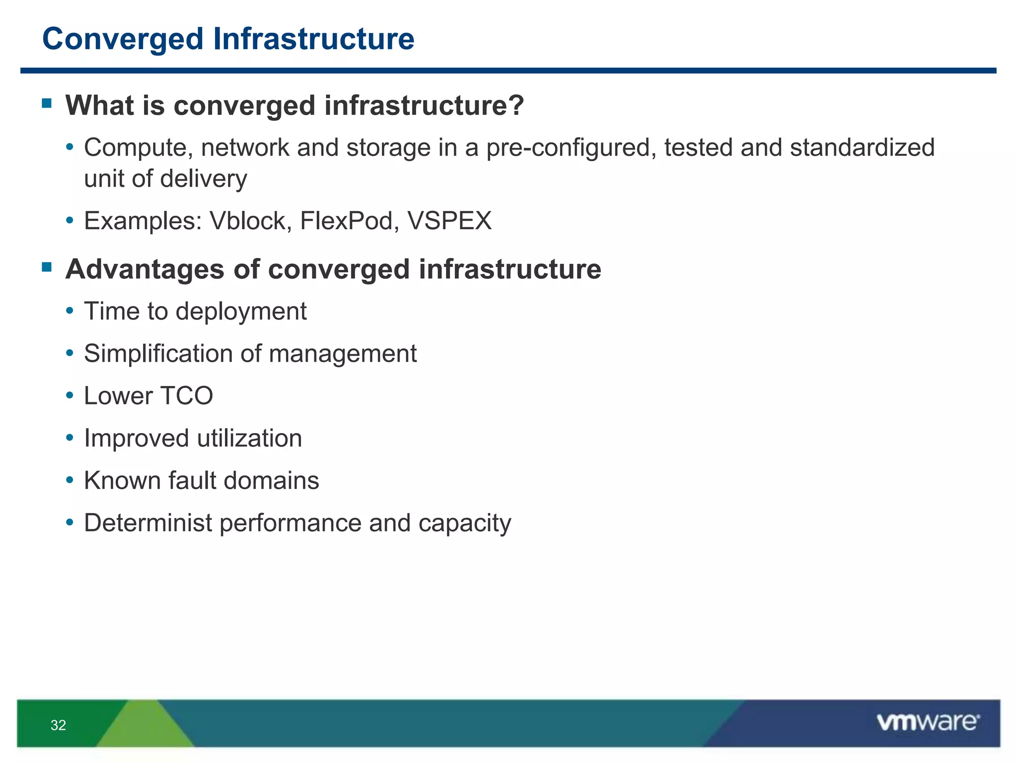 32
Converged Infrastructure
 What is converged infrastructure?
• Compute, network and storage in a pre-configured, tested and standardized
unit of delivery
• Examples: Vblock, FlexPod, VSPEX
 Advantages of converged infrastructure
• Time to deployment
• Simplification of management
• Lower TCO
• Improved utilization
• Known fault domains
• Determinist performance and capacity
 
