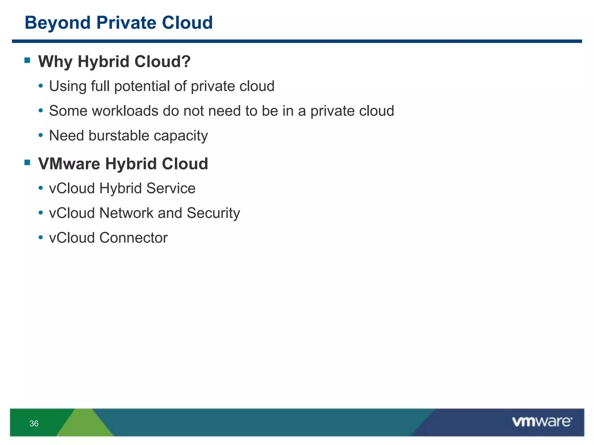 36
Beyond Private Cloud
 Why Hybrid Cloud?
• Using full potential of private cloud
• Some workloads do not need to be in a private cloud
• Need burstable capacity
 VMware Hybrid Cloud
• vCloud Hybrid Service
• vCloud Network and Security
• vCloud Connector
 