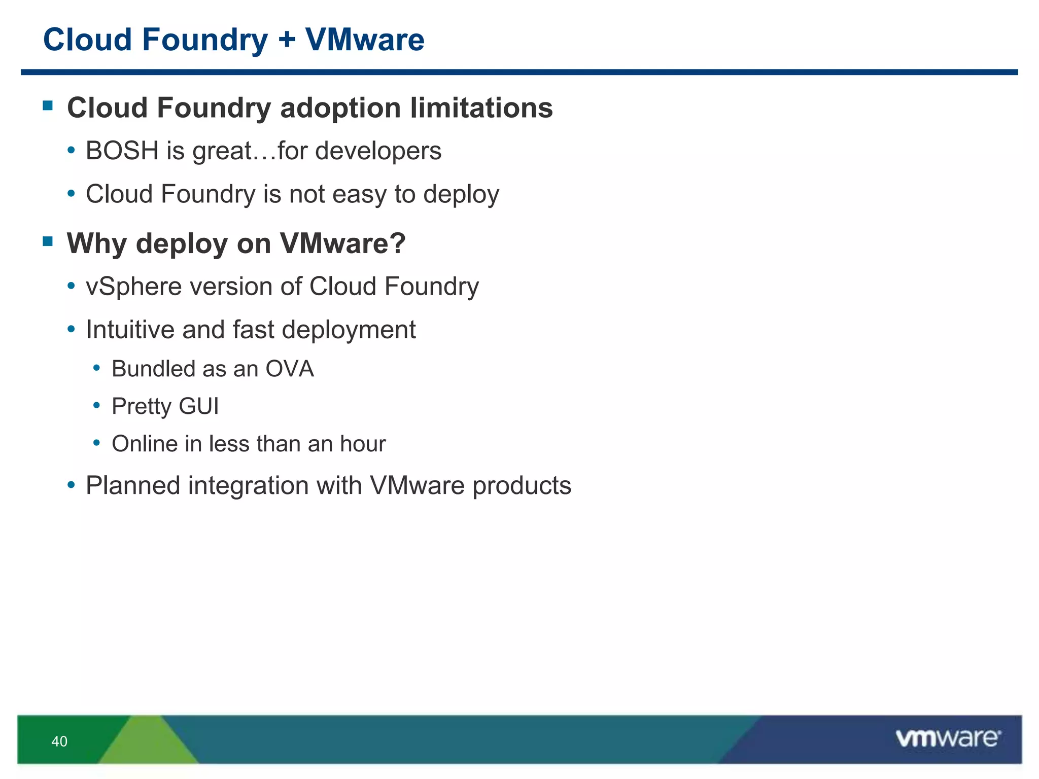 40
Cloud Foundry + VMware
 Cloud Foundry adoption limitations
• BOSH is great…for developers
• Cloud Foundry is not easy to deploy
 Why deploy on VMware?
• vSphere version of Cloud Foundry
• Intuitive and fast deployment
• Bundled as an OVA
• Pretty GUI
• Online in less than an hour
• Planned integration with VMware products
 