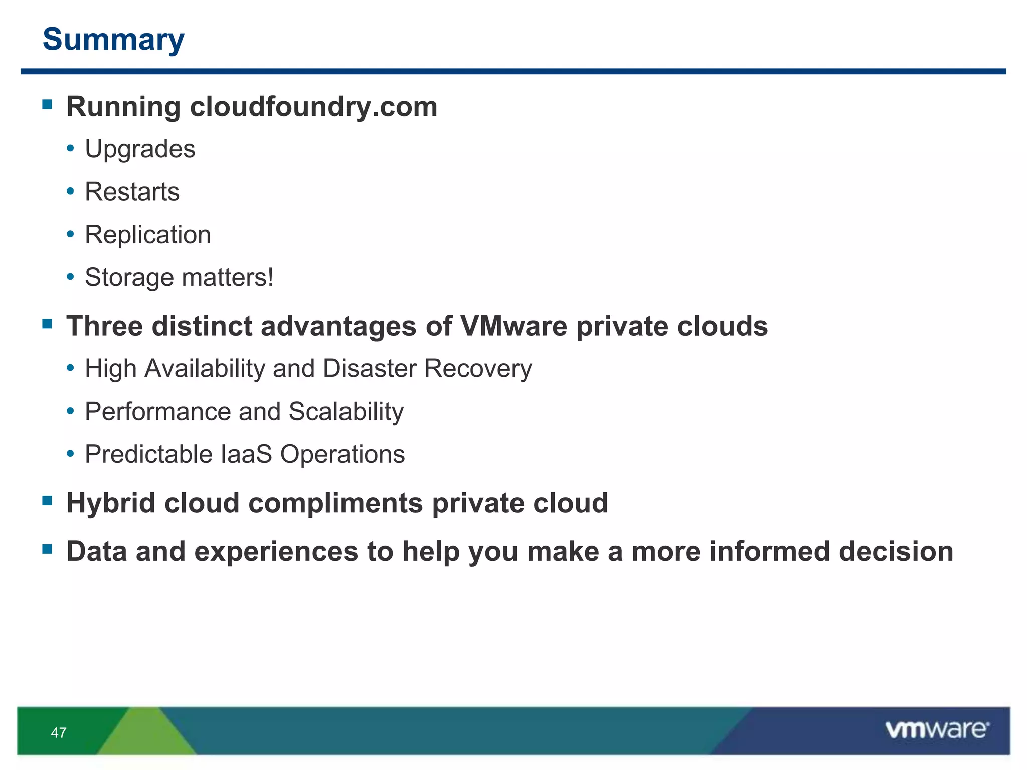 47
Summary
 Running cloudfoundry.com
• Upgrades
• Restarts
• Replication
• Storage matters!
 Three distinct advantages of VMware private clouds
• High Availability and Disaster Recovery
• Performance and Scalability
• Predictable IaaS Operations
 Hybrid cloud compliments private cloud
 Data and experiences to help you make a more informed decision
 