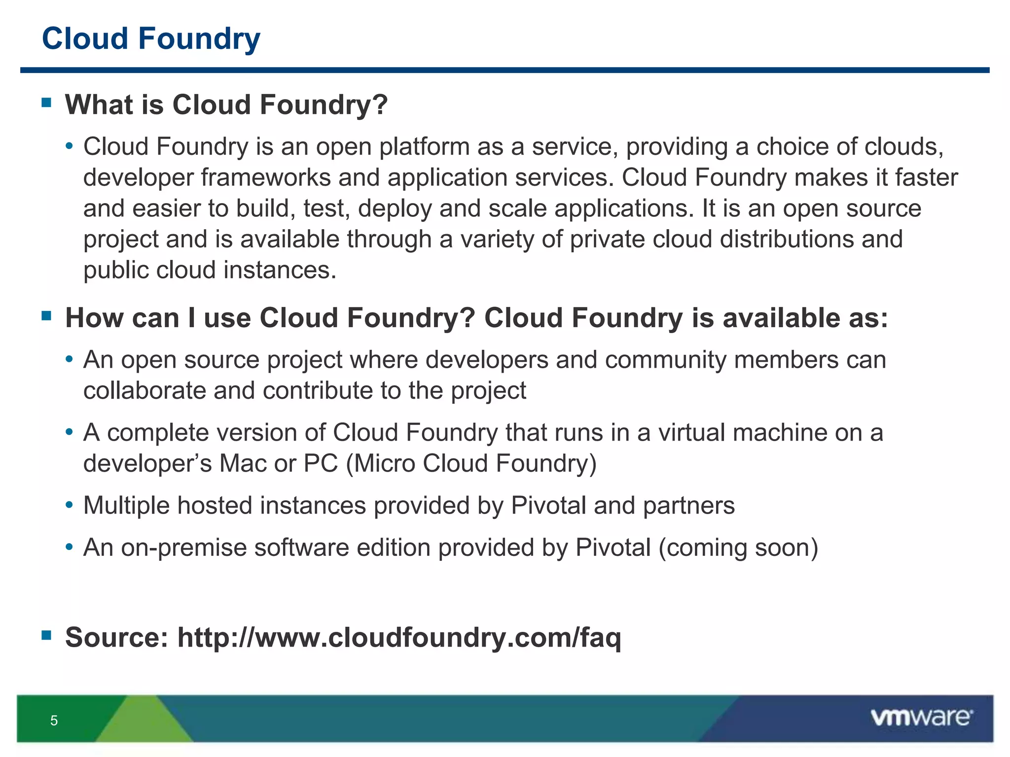 5
Cloud Foundry
 What is Cloud Foundry?
• Cloud Foundry is an open platform as a service, providing a choice of clouds,
developer frameworks and application services. Cloud Foundry makes it faster
and easier to build, test, deploy and scale applications. It is an open source
project and is available through a variety of private cloud distributions and
public cloud instances.
 How can I use Cloud Foundry? Cloud Foundry is available as:
• An open source project where developers and community members can
collaborate and contribute to the project
• A complete version of Cloud Foundry that runs in a virtual machine on a
developer’s Mac or PC (Micro Cloud Foundry)
• Multiple hosted instances provided by Pivotal and partners
• An on-premise software edition provided by Pivotal (coming soon)
 Source: http://www.cloudfoundry.com/faq
 