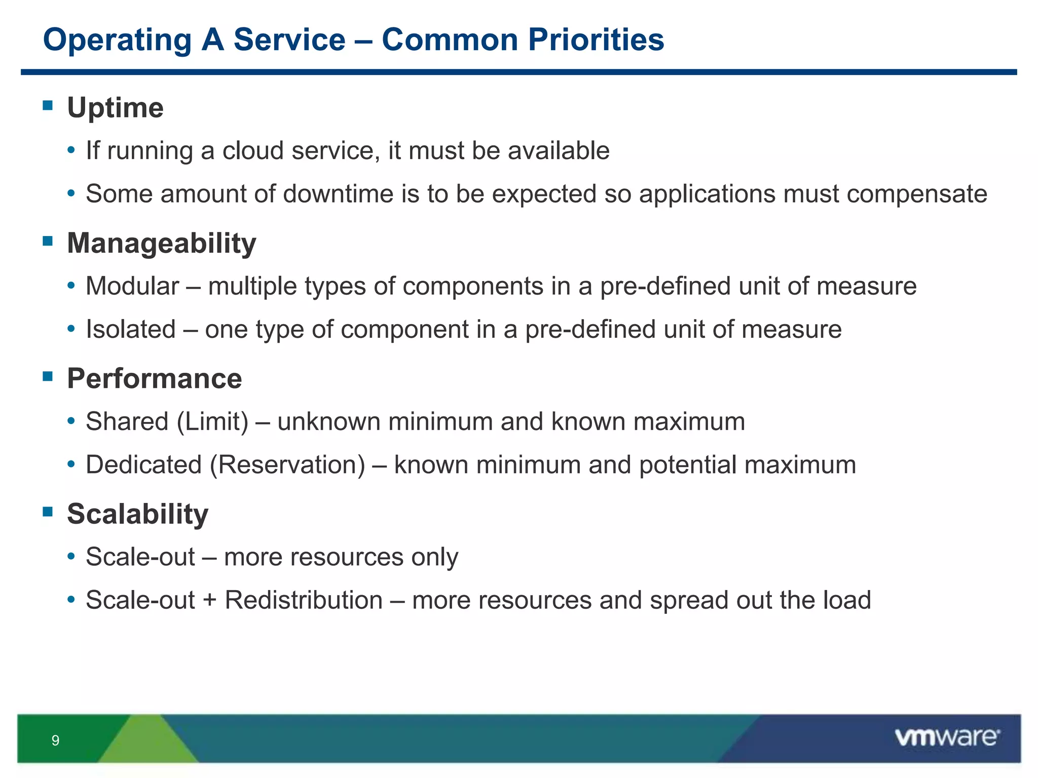 9
Operating A Service – Common Priorities
 Uptime
• If running a cloud service, it must be available
• Some amount of downtime is to be expected so applications must compensate
 Manageability
• Modular – multiple types of components in a pre-defined unit of measure
• Isolated – one type of component in a pre-defined unit of measure
 Performance
• Shared (Limit) – unknown minimum and known maximum
• Dedicated (Reservation) – known minimum and potential maximum
 Scalability
• Scale-out – more resources only
• Scale-out + Redistribution – more resources and spread out the load
 