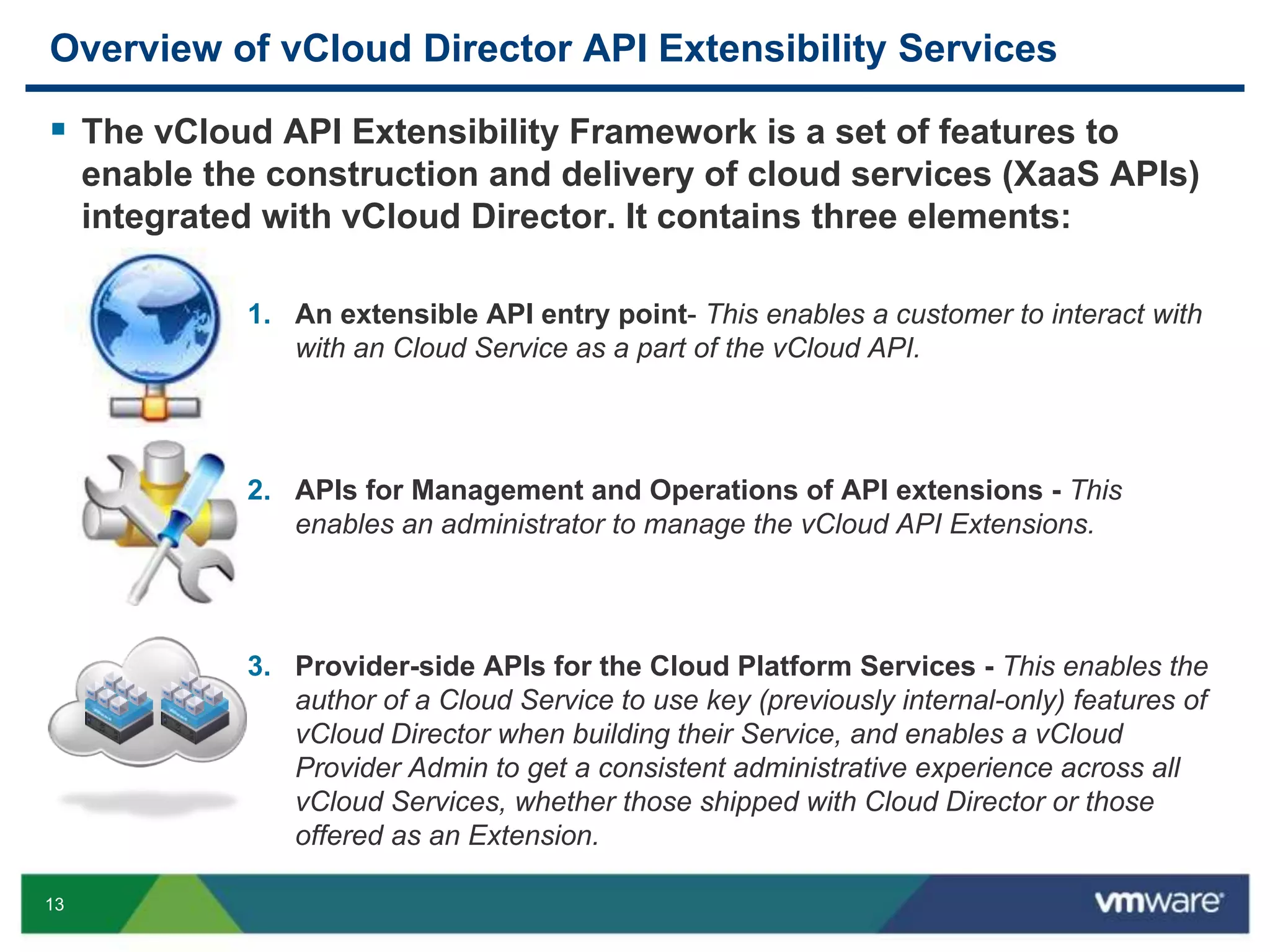 13
Overview of vCloud Director API Extensibility Services
 The vCloud API Extensibility Framework is a set of features to
enable the construction and delivery of cloud services (XaaS APIs)
integrated with vCloud Director. It contains three elements:
1. An extensible API entry point- This enables a customer to interact with
with an Cloud Service as a part of the vCloud API.
2. APIs for Management and Operations of API extensions - This
enables an administrator to manage the vCloud API Extensions.
3. Provider-side APIs for the Cloud Platform Services - This enables the
author of a Cloud Service to use key (previously internal-only) features of
vCloud Director when building their Service, and enables a vCloud
Provider Admin to get a consistent administrative experience across all
vCloud Services, whether those shipped with Cloud Director or those
offered as an Extension.
 