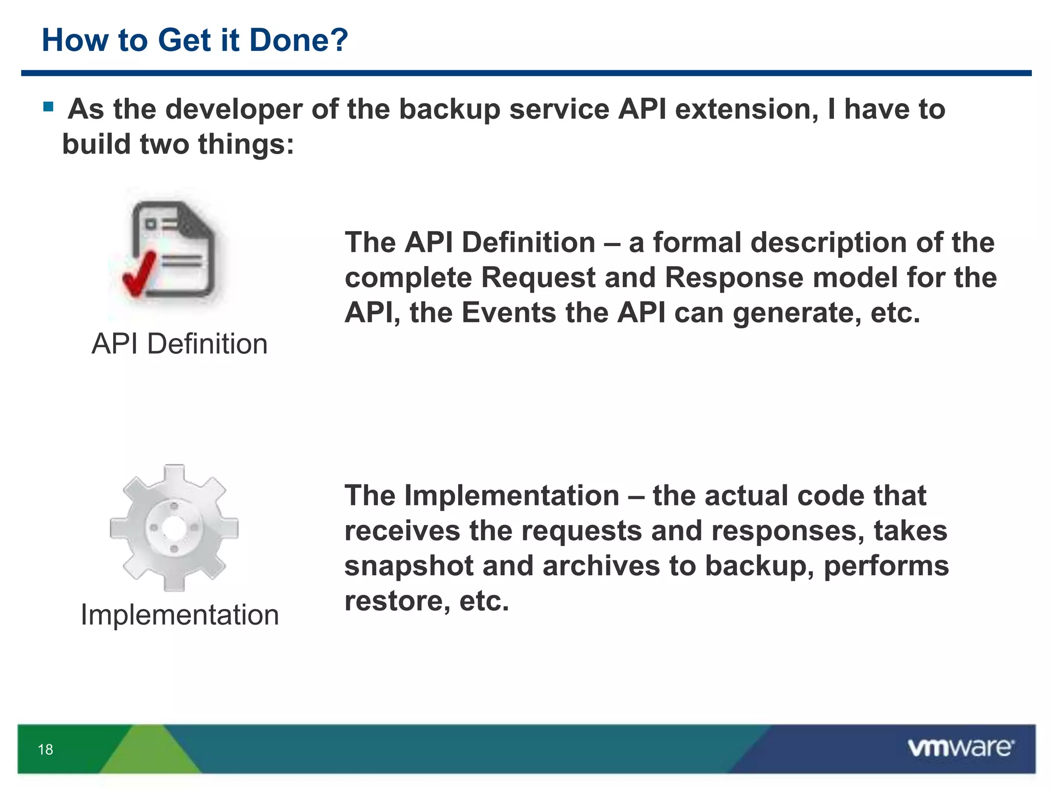 18
How to Get it Done?
 As the developer of the backup service API extension, I have to
build two things:
API Definition
The API Definition – a formal description of the
complete Request and Response model for the
API, the Events the API can generate, etc.
Implementation
The Implementation – the actual code that
receives the requests and responses, takes
snapshot and archives to backup, performs
restore, etc.
 