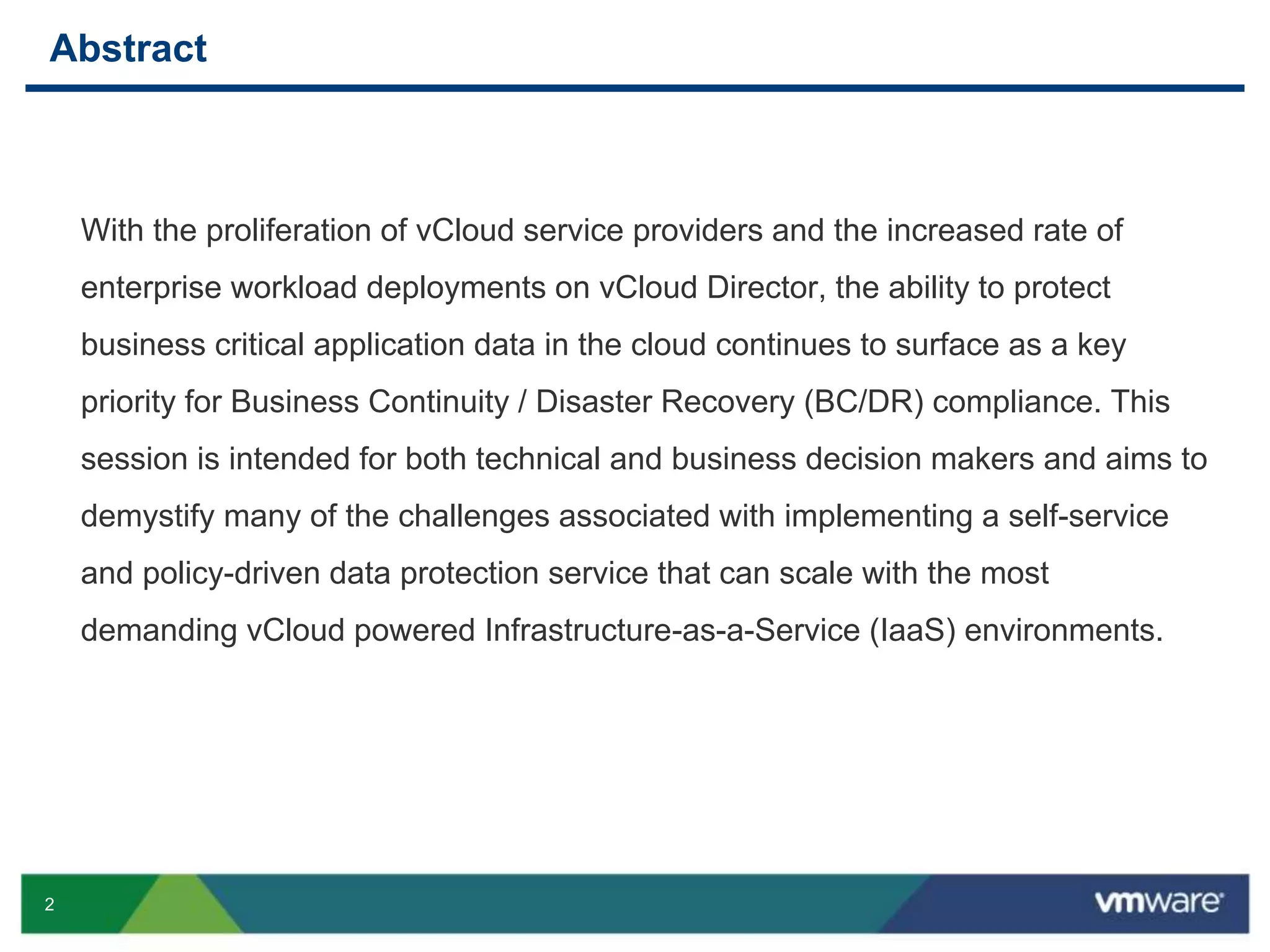 2
Abstract
With the proliferation of vCloud service providers and the increased rate of
enterprise workload deployments on vCloud Director, the ability to protect
business critical application data in the cloud continues to surface as a key
priority for Business Continuity / Disaster Recovery (BC/DR) compliance. This
session is intended for both technical and business decision makers and aims to
demystify many of the challenges associated with implementing a self-service
and policy-driven data protection service that can scale with the most
demanding vCloud powered Infrastructure-as-a-Service (IaaS) environments.
 