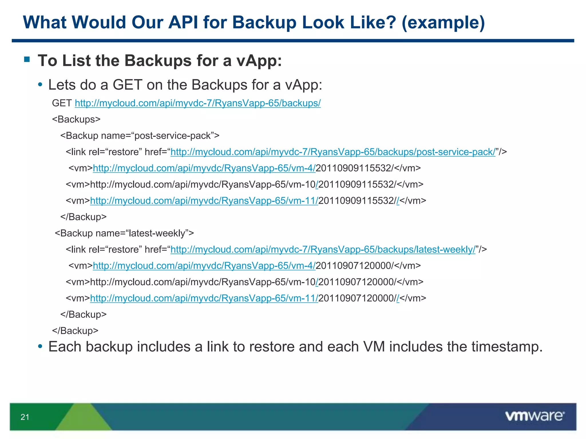 21
What Would Our API for Backup Look Like? (example)
 To List the Backups for a vApp:
• Lets do a GET on the Backups for a vApp:
GET http://mycloud.com/api/myvdc-7/RyansVapp-65/backups/
<Backups>
<Backup name=“post-service-pack”>
<link rel=“restore” href=“http://mycloud.com/api/myvdc-7/RyansVapp-65/backups/post-service-pack/”/>
<vm>http://mycloud.com/api/myvdc/RyansVapp-65/vm-4/20110909115532/</vm>
<vm>http://mycloud.com/api/myvdc/RyansVapp-65/vm-10/20110909115532/</vm>
<vm>http://mycloud.com/api/myvdc/RyansVapp-65/vm-11/20110909115532//</vm>
</Backup>
<Backup name=“latest-weekly”>
<link rel=“restore” href=“http://mycloud.com/api/myvdc-7/RyansVapp-65/backups/latest-weekly/”/>
<vm>http://mycloud.com/api/myvdc/RyansVapp-65/vm-4/20110907120000/</vm>
<vm>http://mycloud.com/api/myvdc/RyansVapp-65/vm-10/20110907120000/</vm>
<vm>http://mycloud.com/api/myvdc/RyansVapp-65/vm-11/20110907120000//</vm>
</Backup>
</Backup>
• Each backup includes a link to restore and each VM includes the timestamp.
 
