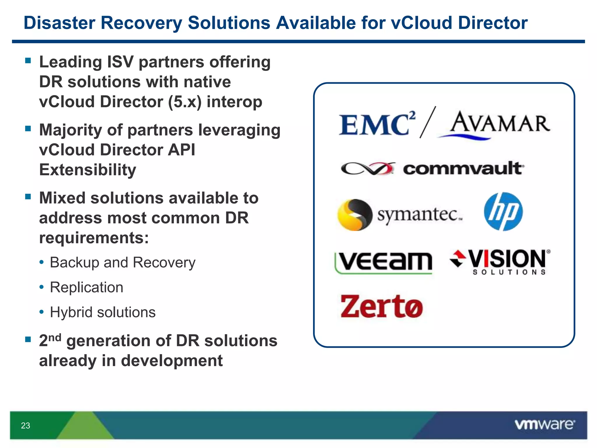 23
Disaster Recovery Solutions Available for vCloud Director
 Leading ISV partners offering
DR solutions with native
vCloud Director (5.x) interop
 Majority of partners leveraging
vCloud Director API
Extensibility
 Mixed solutions available to
address most common DR
requirements:
• Backup and Recovery
• Replication
• Hybrid solutions
 2nd generation of DR solutions
already in development
 