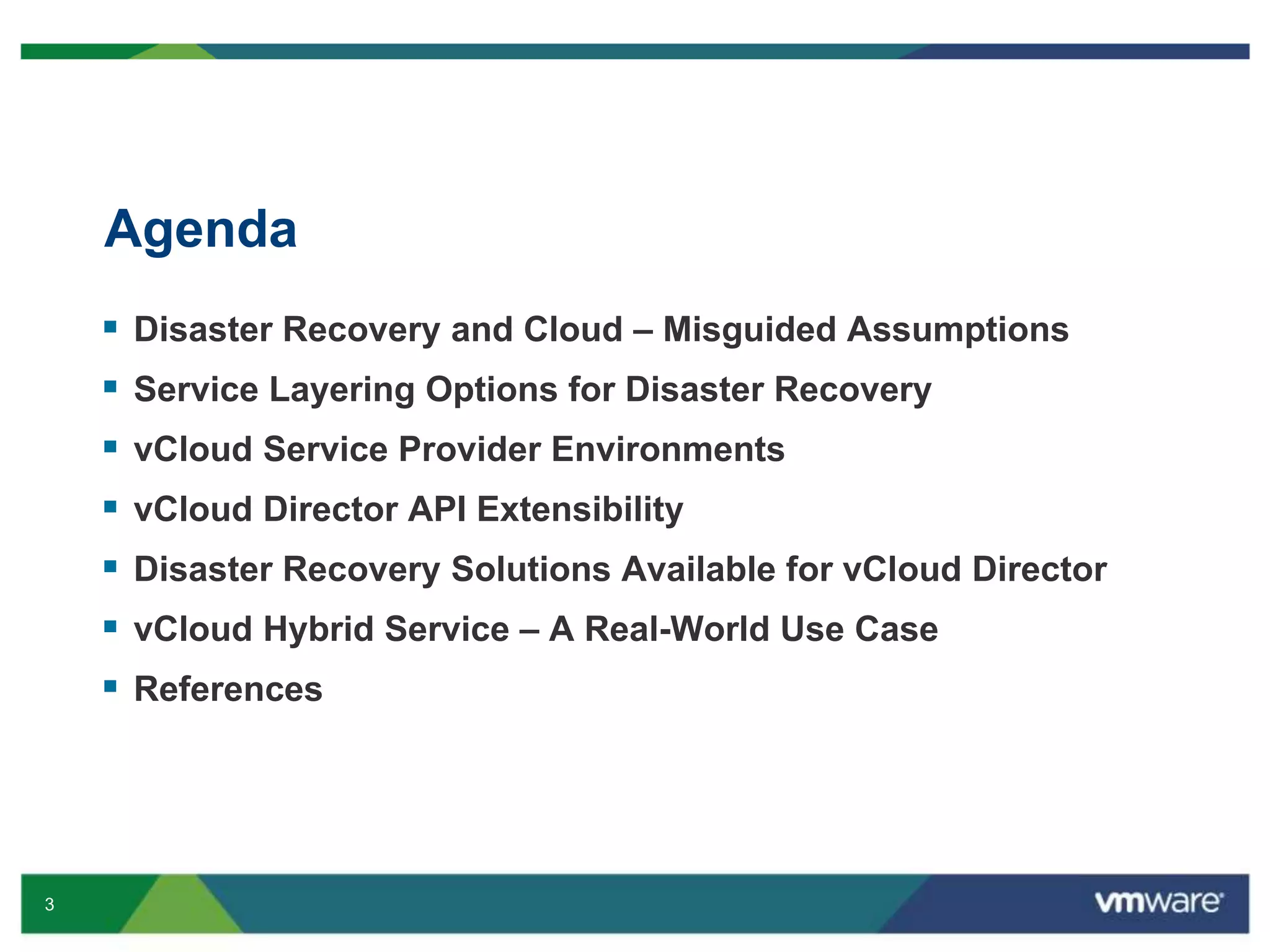 3
Agenda
 Disaster Recovery and Cloud – Misguided Assumptions
 Service Layering Options for Disaster Recovery
 vCloud Service Provider Environments
 vCloud Director API Extensibility
 Disaster Recovery Solutions Available for vCloud Director
 vCloud Hybrid Service – A Real-World Use Case
 References
 