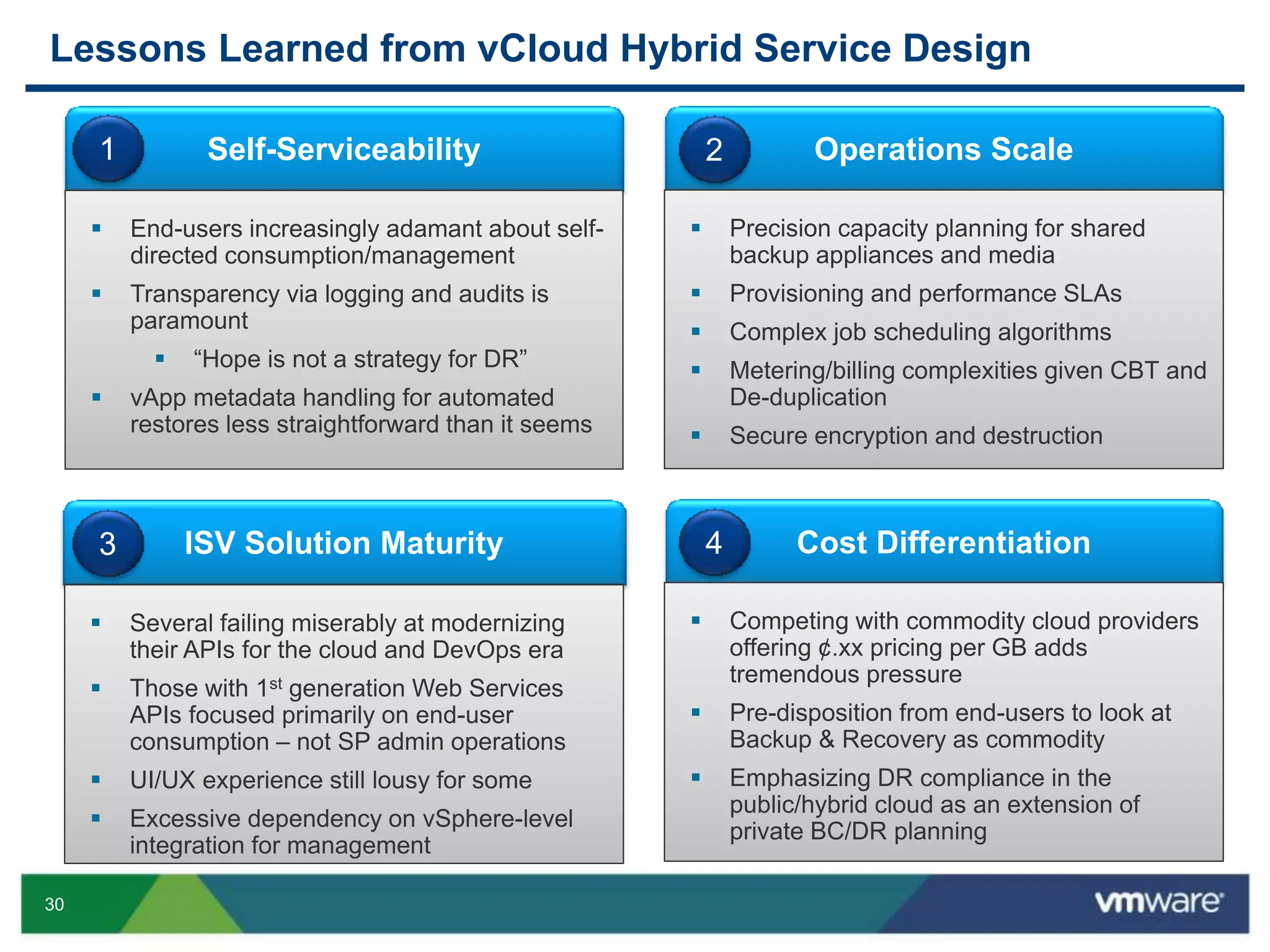 30
Lessons Learned from vCloud Hybrid Service Design
Self-Serviceability
 End-users increasingly adamant about self-
directed consumption/management
 Transparency via logging and audits is
paramount
 “Hope is not a strategy for DR”
 vApp metadata handling for automated
restores less straightforward than it seems
1 Operations Scale
 Precision capacity planning for shared
backup appliances and media
 Provisioning and performance SLAs
 Complex job scheduling algorithms
 Metering/billing complexities given CBT and
De-duplication
 Secure encryption and destruction
2
ISV Solution Maturity
 Several failing miserably at modernizing
their APIs for the cloud and DevOps era
 Those with 1st generation Web Services
APIs focused primarily on end-user
consumption – not SP admin operations
 UI/UX experience still lousy for some
 Excessive dependency on vSphere-level
integration for management
3 Cost Differentiation
 Competing with commodity cloud providers
offering ¢.xx pricing per GB adds
tremendous pressure
 Pre-disposition from end-users to look at
Backup & Recovery as commodity
 Emphasizing DR compliance in the
public/hybrid cloud as an extension of
private BC/DR planning
4
 