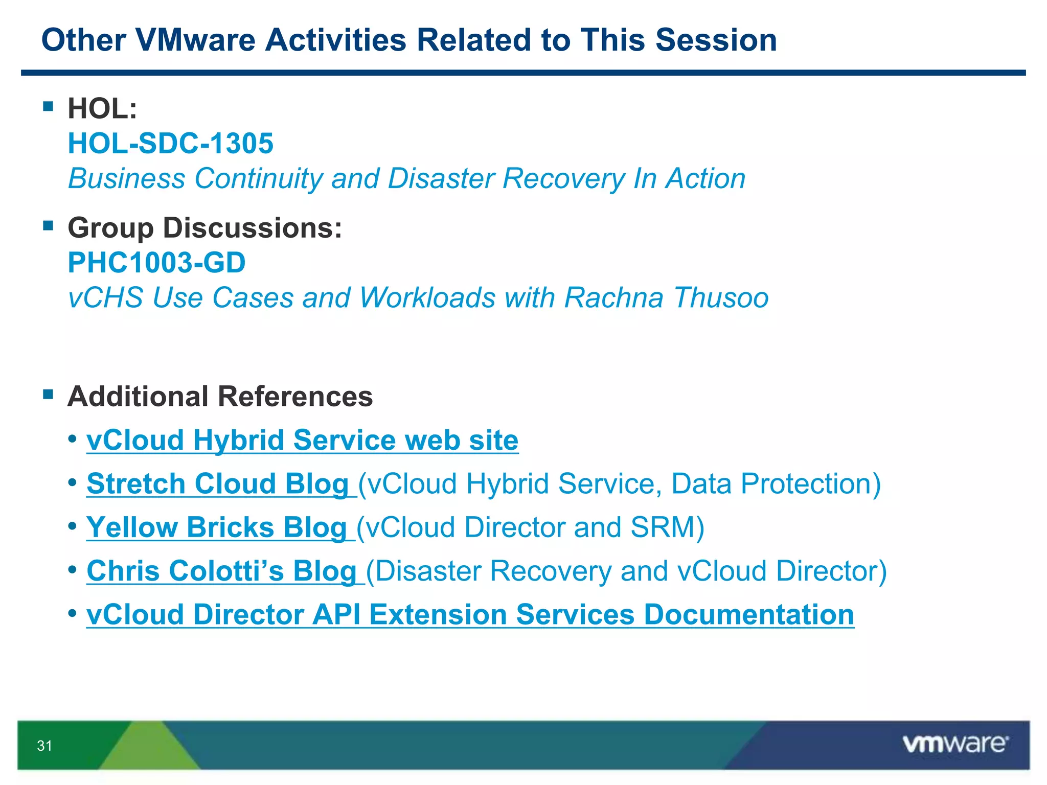31
Other VMware Activities Related to This Session
 HOL:
HOL-SDC-1305
Business Continuity and Disaster Recovery In Action
 Group Discussions:
PHC1003-GD
vCHS Use Cases and Workloads with Rachna Thusoo
 Additional References
• vCloud Hybrid Service web site
• Stretch Cloud Blog (vCloud Hybrid Service, Data Protection)
• Yellow Bricks Blog (vCloud Director and SRM)
• Chris Colotti’s Blog (Disaster Recovery and vCloud Director)
• vCloud Director API Extension Services Documentation
 